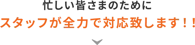 忙しい皆さまのためにスタッフが全力で対応致します!!