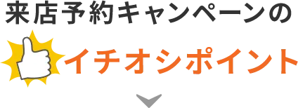 来店予約キャンペーンのイチオシポイント!